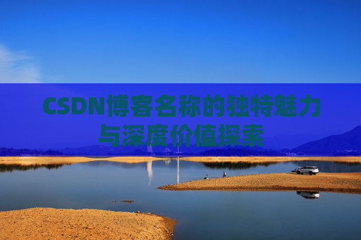 CSDN博客名称的独特魅力与深度价值探索 CSDN博客名称的独特魅力与深度价值探索